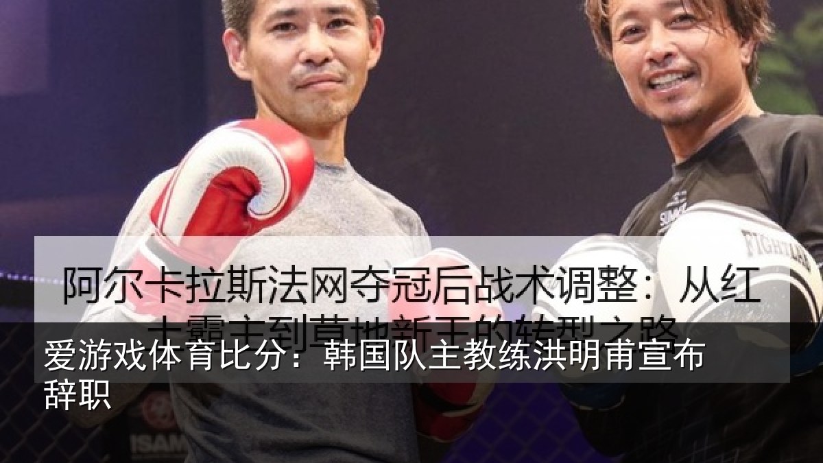 爱游戏体育比分：韩国队主教练洪明甫宣布辞职