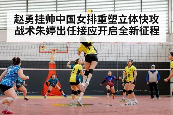 赵勇挂帅中国女排重塑立体快攻战术朱婷出任接应开启全新征程