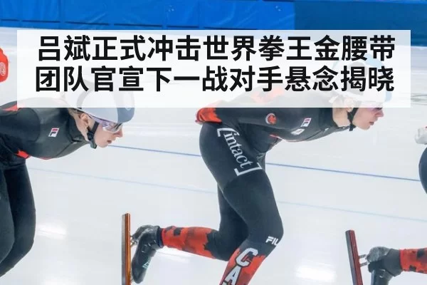 吕斌正式冲击世界拳王金腰带团队官宣下一战对手悬念揭晓