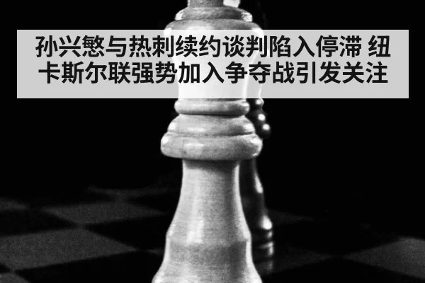 孙兴慜与热刺续约谈判陷入停滞 纽卡斯尔联强势加入争夺战引发关注